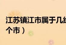 江苏镇江市属于几线城市（江苏镇江市属于哪个市）