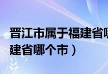 晋江市属于福建省哪个市管辖（晋江市属于福建省哪个市）