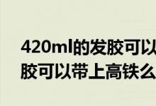 420ml的发胶可以带上高铁么（420ml的发胶可以带上高铁么）