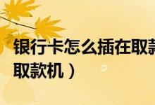 银行卡怎么插在取款机视频（银行卡怎么插在取款机）