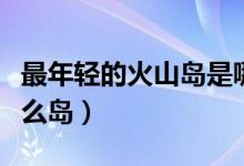 最年轻的火山岛是哪个（最年轻的火山岛是什么岛）