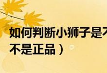 如何判断小狮子是不是正品（怎么查小狮子是不是正品）