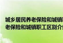 城乡居民养老保险和城镇职工养老保险的区别（城乡居民养老保险和城镇职工区别介绍）