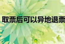 取票后可以异地退票吗（取票后可以改签吗）