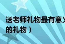 送老师礼物最有意义前十件排名（可以送老师的礼物）