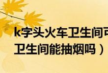 k字头火车卫生间可以抽烟吗（k开头的火车卫生间能抽烟吗）