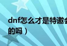 dnf怎么才是特邀会员（dnf特邀会员是永久的吗）