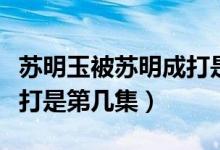 苏明玉被苏明成打是第几集（苏明玉被苏明成打是第几集）