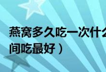 燕窝多久吃一次什么时候吃最好（燕窝什么时间吃最好）