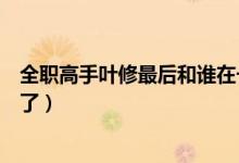 全职高手叶修最后和谁在一起了（全职高手叶修和谁在一起了）