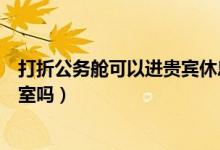 打折公务舱可以进贵宾休息室吗（打折的公务舱可以用贵宾室吗）