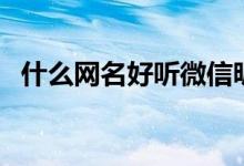 什么网名好听微信昵称（好听的网名大全）