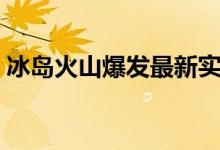 冰岛火山爆发最新实况（冰岛火山爆发原因）