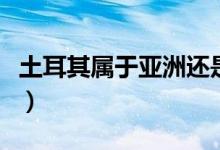 土耳其属于亚洲还是欧洲（土耳其是什么国家）