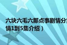六块六毛六那点事剧情分集介绍（关于六块六毛六那点事剧情1到5集介绍）