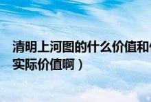清明上河图的什么价值和什么价值（清明上河图的价值多少实际价值啊）
