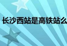 长沙西站是高铁站么（长沙西站是高铁站吗）