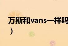 万斯和vans一样吗（万斯和vans有什么区别）