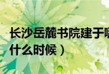 长沙岳麓书院建于哪年（长沙岳麓区书院建于什么时候）