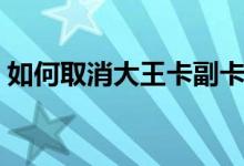 如何取消大王卡副卡（如何取消大王卡订单）