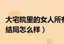 大宅院里的女人所有人结局（大宅院里的女人结局怎么样）