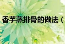 香芋蒸排骨的做法（香芋蒸排骨怎么做好吃）