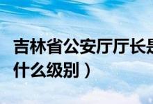 吉林省公安厅厅长是什么级别（公安厅厅长是什么级别）