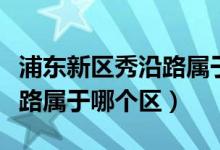 浦东新区秀沿路属于什么街道（浦东新区秀沿路属于哪个区）