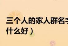 三个人的家人群名字叫什么好（家人群名字叫什么好）