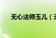 无心法师玉儿（无心法师玉俑是什么）