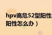 hpv高危52型阳性怎么治疗（HPV高危52型阳性怎么办）