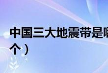 中国三大地震带是哪个（中国三大地震带是哪个）