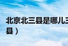 北京北三县是哪儿三县（北京北三县是哪几个县）