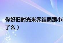 你好旧时光米乔结局跟小说一样吗（你好旧时光米乔结局死了么）