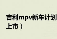 吉利mpv新车计划（吉利首款MPV什么时候上市）