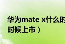 华为mate x什么时候量产（华为matex什么时候上市）