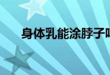 身体乳能涂脖子吗（身体乳能擦脸吗）