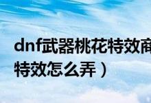 dnf武器桃花特效商场没有了（DNF武器桃花特效怎么弄）