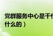 党群服务中心是干什么的（党群服务中心是干什么的）