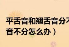 平舌音和翘舌音分不清怎么办（普通话平翘舌音不分怎么办）