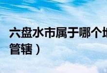 六盘水市属于哪个地区（六盘水市属于哪个县管辖）