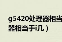 g5420处理器相当于什么水平（g5420处理器相当于i几）