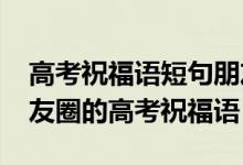 高考祝福语短句朋友圈（2022适合发微信朋友圈的高考祝福语）