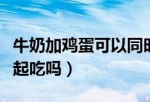 牛奶加鸡蛋可以同时吃吗（鸡蛋和牛奶可以一起吃吗）