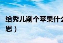 给秀儿削个苹果什么梗（给秀儿削个苹果的意思）