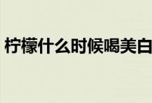 柠檬什么时候喝美白（柠檬什么时候吃美白）