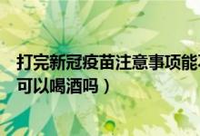 打完新冠疫苗注意事项能不能喝酒（打完新冠疫苗注意事项可以喝酒吗）