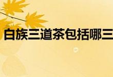 白族三道茶包括哪三道（白族三道茶的介绍）