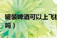 罐装啤酒可以上飞机吗（罐装啤酒可以上高铁吗）