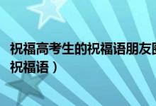 祝福高考生的祝福语朋友圈（2022高考适合发朋友圈的暖心祝福语）